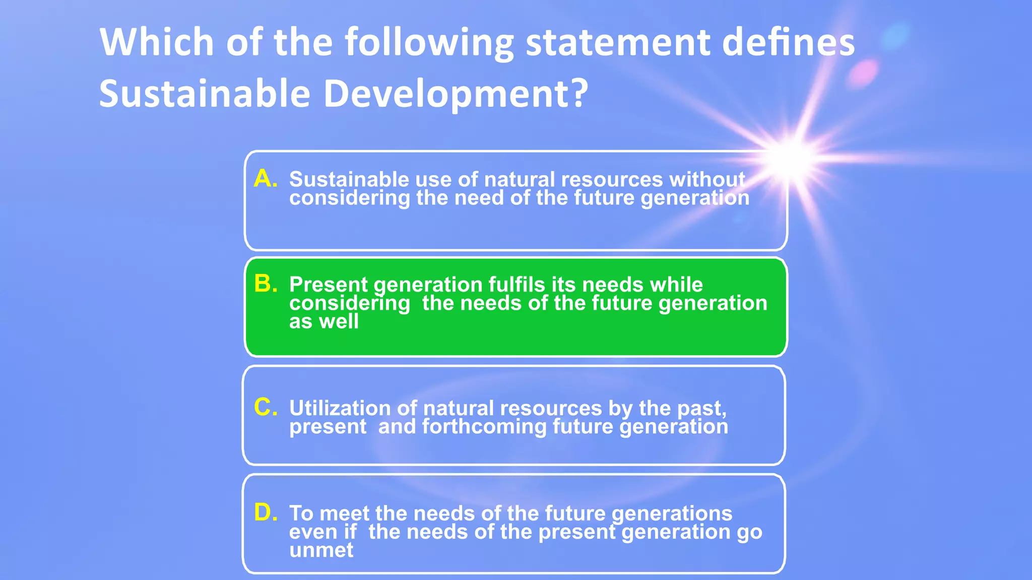 Which of the following statement deﬁnes
Sustainable Development?
A. Sustainable use of natural resources without
considering the need of the future generation
B. Present generation fulfils its needs while
considering the needs of the future generation
as well
C. Utilization of natural resources by the past,
present and forthcoming future generation
D. To meet the needs of the future generations
even if the needs of the present generation go
unmet
 