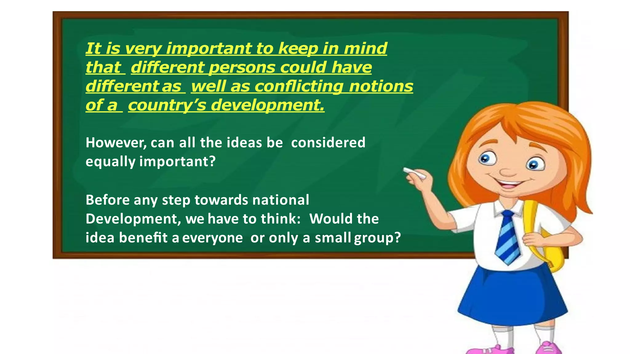 It is very important to keep in mind
that diﬀerent persons could have
diﬀerent as well as conﬂicting notions
of a country’s development.
However, can all the ideas be considered
equally important?
Before any step towards national
Development, we have to think: Would the
idea beneﬁt a everyone or only a small group?
 