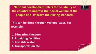 National development refers to the ability of
the country to improvethe social welfare of the
people and improve their living standard.
This can be done through various ways. For
example,
1.Educating the poor
2.Providing facilities
3.Portable water
4. Transportation etc
 