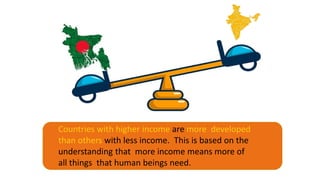 Countries with higher income are more developed
than others with less income. This is based on the
understanding that more income means more of
all things that human beings need.
 