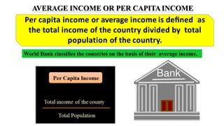 AVERAGE INCOME OR PER CAPITAINCOME
Per capita income or average income is deﬁned as
the total income of the country divided by total
population of the country.
World Bank classifies the countries on the basis of their average income.
 
