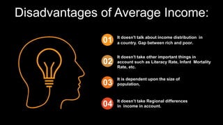 Disadvantages of Average Income:
It doesn't take other important things in
account such as Literacy Rate, Infant Mortality
Rate, etc.
It is dependent upon the size of
population,
It doesn’t take Regional differences
in income in account.
It doesn't talk about income distribution in
a country. Gap between rich and poor.
 