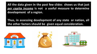 All the data given in the past few slides shows us that just
per capita income is not a useful measure to determine
development of a region.
Thus, in assessing development of any state or nation, all
the other factors should be given equal consideration.
 
