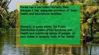 Kerala has a low Infant Mortality Rate
because it has adequate provision of basic
health and educational facilities.
Similarly, in some states, the Public
Distribution System (PDS) functions well.
Health and nutritional status of people of
such states is certainly likely to be better.
 