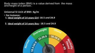 Body mass index (BMI) is a value derived from the mass
and height of a person.
Universal SI Unit of BMI- Kg/m
• For Instance:
1. Ideal weight of 14 years Girl: 18.5 and 24.9
2. Ideal weight of 14 years Boy : 18.5 and 24.9
 