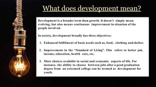 What does development mean?
Development is a broader term than growth. It doesn’t simply mean
evolving, but also means continuous improvement in situation of the
people involved.
In society, development broadly has three objectives:
1. Enhanced fulﬁllment of basic needs such as, food, clothing and shelter.
2. Improvement in the “Standard of Living”. This refers to better job,
income, education, health care, etc.
3. More choices available in social and economic aspects of life. For
instance, the ability to choose between jobs after a good graduation
degree from an esteemed college can be termed as development for
youth.
 