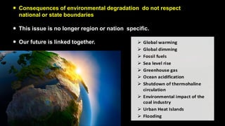 ● Consequences of environmental degradation do not respect
national or state boundaries
● This issue is no longer region or nation specific.
● Our future is linked together.
 