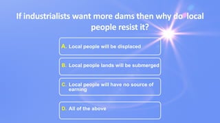 If industrialists want more dams then why do local
people resist it?
A. Local people will be displaced
B. Local people lands will be submerged
C. Local people will have no source of
earning
D. All of the above
 