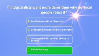 If industrialists want more dams then why do local
people resist it?
A. Local people will be displaced
B. Local people lands will be submerged
C. Local people will have no source of
earning
D. All of the above
 