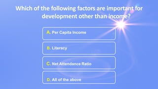 Which of the following factors are important for
development other than income?
A. Per Capita Income
B. Literacy
C. Net Attendance Ratio
D. All of the above
 