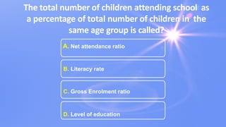 The total number of children attending school as
a percentage of total number of children in the
same age group is called?
A. Net attendance ratio
B. Literacy rate
C. Gross Enrolment ratio
D. Level of education
 