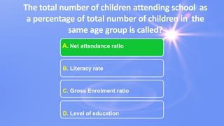 The total number of children attending school as
a percentage of total number of children in the
same age group is called?
A. Net attendance ratio
B. Literacy rate
C. Gross Enrolment ratio
D. Level of education
 
