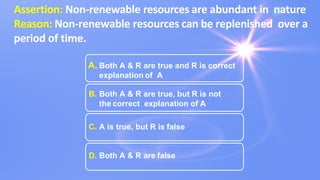 Assertion: Non-renewable resources are abundant in nature
Reason: Non-renewable resources can be replenished over a
period of time.
A. Both A & R are true and R is correct
explanation of A
B. Both A & R are true, but R is not
the correct explanation of A
C. A is true, but R is false
D. Both A & R are false
 