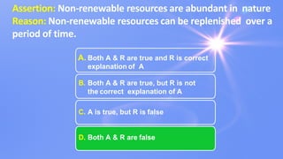 Assertion: Non-renewable resources are abundant in nature
Reason: Non-renewable resources can be replenished over a
period of time.
A. Both A & R are true and R is correct
explanation of A
B. Both A & R are true, but R is not
the correct explanation of A
C. A is true, but R is false
D. Both A & R are false
 