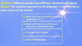 Assertion: Diﬀerent people have diﬀerent developmental goals.
Reason: The capitalist approach to development is detrimental to
poor section of the society.
A. Both A & R are true and R is correct
explanation of A
B. Both A & R are true, but R is not
the correct explanation of A
C. A is true, but R is false
D. Both A & R are false
 