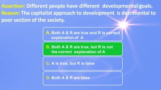 A. Both A & R are true and R is correct
explanation of A
B. Both A & R are true, but R is not
the correct explanation of A
C. A is true, but R is false
D. Both A & R are false
Assertion: Diﬀerent people have diﬀerent developmental goals.
Reason: The capitalist approach to development is detrimental to
poor section of the society.
 