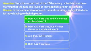 Assertion: Since the second half of the 20th century, scientists have been
warning that the type and levels of development are not sustainable.
Reason: In the name of development, natural resources are exploited at a
fast rate leading to their depletion.
A. Both A & R are true and R is correct
explanation of A
B. Both A & R are true, but R is not
the correct explanation of A
C. A is true, but R is false
D. Both A & R are false
 