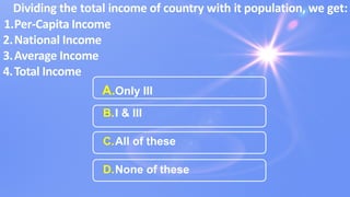 Dividing the total income of country with it population, we get:
1.Per-Capita Income
2.National Income
3.Average Income
4.Total Income
A.Only III
B.I & III
C.All of these
D.None of these
 