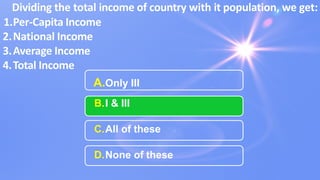 A.Only III
B.I & III
C.All of these
D.None of these
Dividing the total income of country with it population, we get:
1.Per-Capita Income
2.National Income
3.Average Income
4.Total Income
 