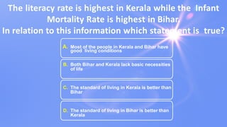 The literacy rate is highest in Kerala while the Infant
Mortality Rate is highest in Bihar.
In relation to this information which statement is true?
A. Most of the people in Kerala and Bihar have
good living conditions
B. Both Bihar and Kerala lack basic necessities
of life
C. The standard of living in Kerala is better than
Bihar
D. The standard of living in Bihar is better than
Kerala
 