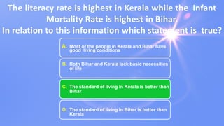 The literacy rate is highest in Kerala while the Infant
Mortality Rate is highest in Bihar.
In relation to this information which statement is true?
A. Most of the people in Kerala and Bihar have
good living conditions
B. Both Bihar and Kerala lack basic necessities
of life
C. The standard of living in Kerala is better than
Bihar
D. The standard of living in Bihar is better than
Kerala
 