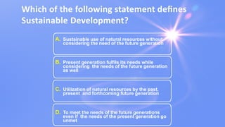 Which of the following statement deﬁnes
Sustainable Development?
A. Sustainable use of natural resources without
considering the need of the future generation
B. Present generation fulfils its needs while
considering the needs of the future generation
as well
C. Utilization of natural resources by the past,
present and forthcoming future generation
D. To meet the needs of the future generations
even if the needs of the present generation go
unmet
 
