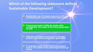 Which of the following statement deﬁnes
Sustainable Development?
A. Sustainable use of natural resources without
considering the need of the future generation
B. Present generation fulfils its needs while
considering the needs of the future generation
as well
C. Utilization of natural resources by the past,
present and forthcoming future generation
D. To meet the needs of the future generations
even if the needs of the present generation go
unmet
 