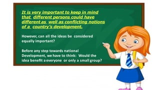 It is very important to keep in mind
that diﬀerent persons could have
diﬀerent as well as conﬂicting notions
of a country’s development.
However, can all the ideas be considered
equally important?
Before any step towards national
Development, we have to think: Would the
idea beneﬁt a everyone or only a small group?
 