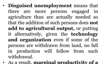 • Disguised unemployment means that
there are more persons engaged in
agriculture than are actually needed so
that the add...