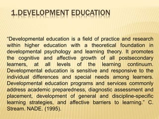 1.DEVELOPMENT EDUCATION
“Developmental education is a field of practice and research
within higher education with a theoretical foundation in
developmental psychology and learning theory. It promotes
the cognitive and affective growth of all postsecondary
learners, at all levels of the learning continuum.
Developmental education is sensitive and responsive to the
individual differences and special needs among learners.
Developmental education programs and services commonly
address academic preparedness, diagnostic assessment and
placement, development of general and discipline-specific
learning strategies, and affective barriers to learning.” C.
Stream. NADE. (1995).
 