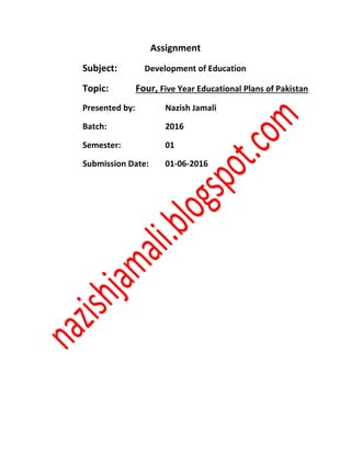 Assignment
Subject: Development of Education
Topic: Four, Five Year Educational Plans of Pakistan
Presented by: Nazish Jamali
Batch: 2016
Semester: 01
Submission Date: 01-06-2016
 