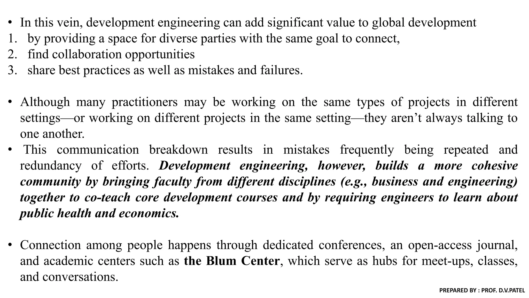 • In this vein, development engineering can add significant value to global development
1. by providing a space for diverse parties with the same goal to connect,
2. find collaboration opportunities
3. share best practices as well as mistakes and failures.
• Although many practitioners may be working on the same types of projects in different
settings—or working on different projects in the same setting—they aren’t always talking to
one another.
• This communication breakdown results in mistakes frequently being repeated and
redundancy of efforts. Development engineering, however, builds a more cohesive
community by bringing faculty from different disciplines (e.g., business and engineering)
together to co-teach core development courses and by requiring engineers to learn about
public health and economics.
• Connection among people happens through dedicated conferences, an open-access journal,
and academic centers such as the Blum Center, which serve as hubs for meet-ups, classes,
and conversations.
PREPARED BY : PROF. D.V.PATEL
 