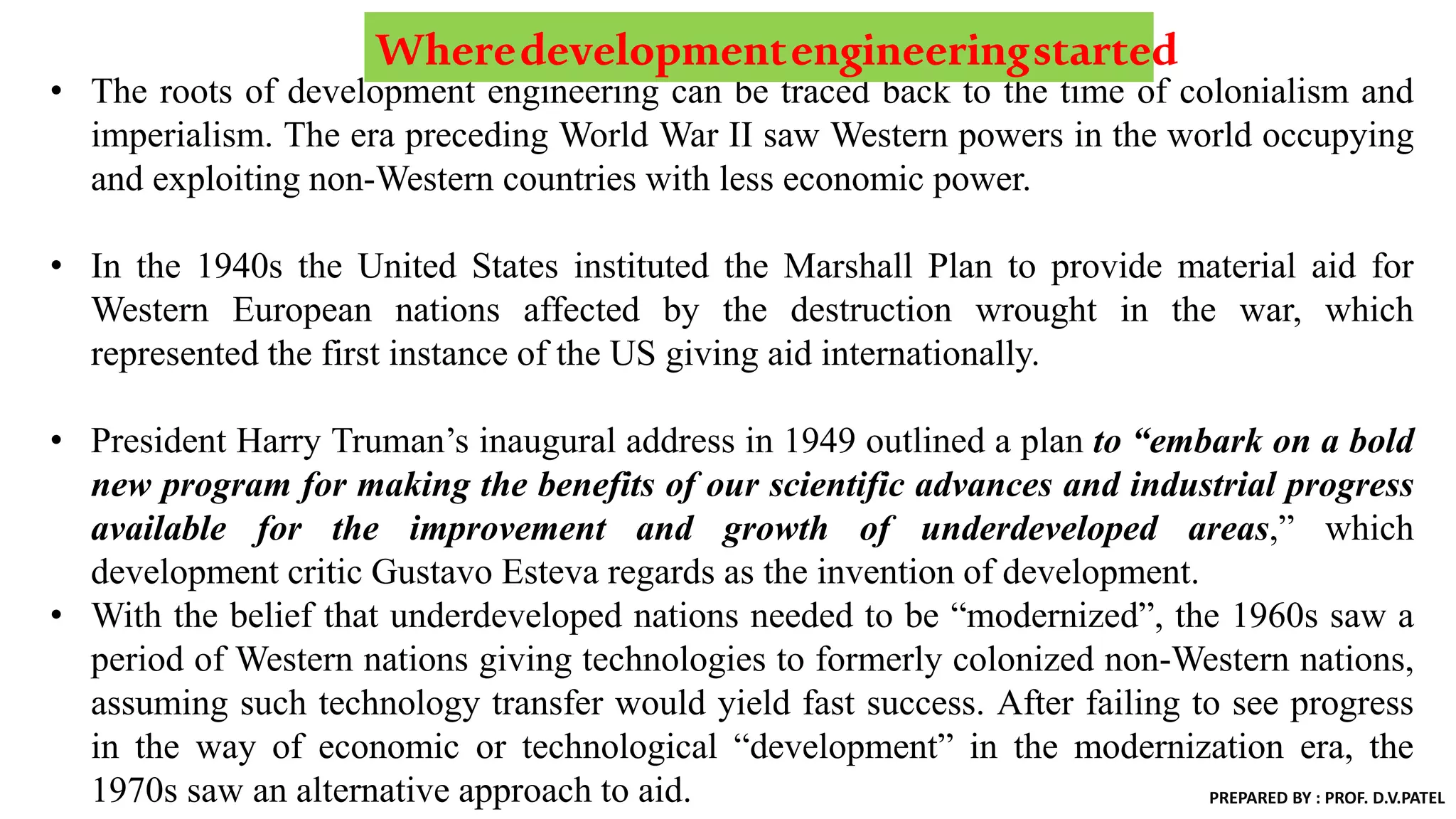 • The roots of development engineering can be traced back to the time of colonialism and
imperialism. The era preceding World War II saw Western powers in the world occupying
and exploiting non-Western countries with less economic power.
• In the 1940s the United States instituted the Marshall Plan to provide material aid for
Western European nations affected by the destruction wrought in the war, which
represented the first instance of the US giving aid internationally.
• President Harry Truman’s inaugural address in 1949 outlined a plan to “embark on a bold
new program for making the benefits of our scientific advances and industrial progress
available for the improvement and growth of underdeveloped areas,” which
development critic Gustavo Esteva regards as the invention of development.
• With the belief that underdeveloped nations needed to be “modernized”, the 1960s saw a
period of Western nations giving technologies to formerly colonized non-Western nations,
assuming such technology transfer would yield fast success. After failing to see progress
in the way of economic or technological “development” in the modernization era, the
1970s saw an alternative approach to aid.
Wheredevelopmentengineeringstarted
PREPARED BY : PROF. D.V.PATEL
 
