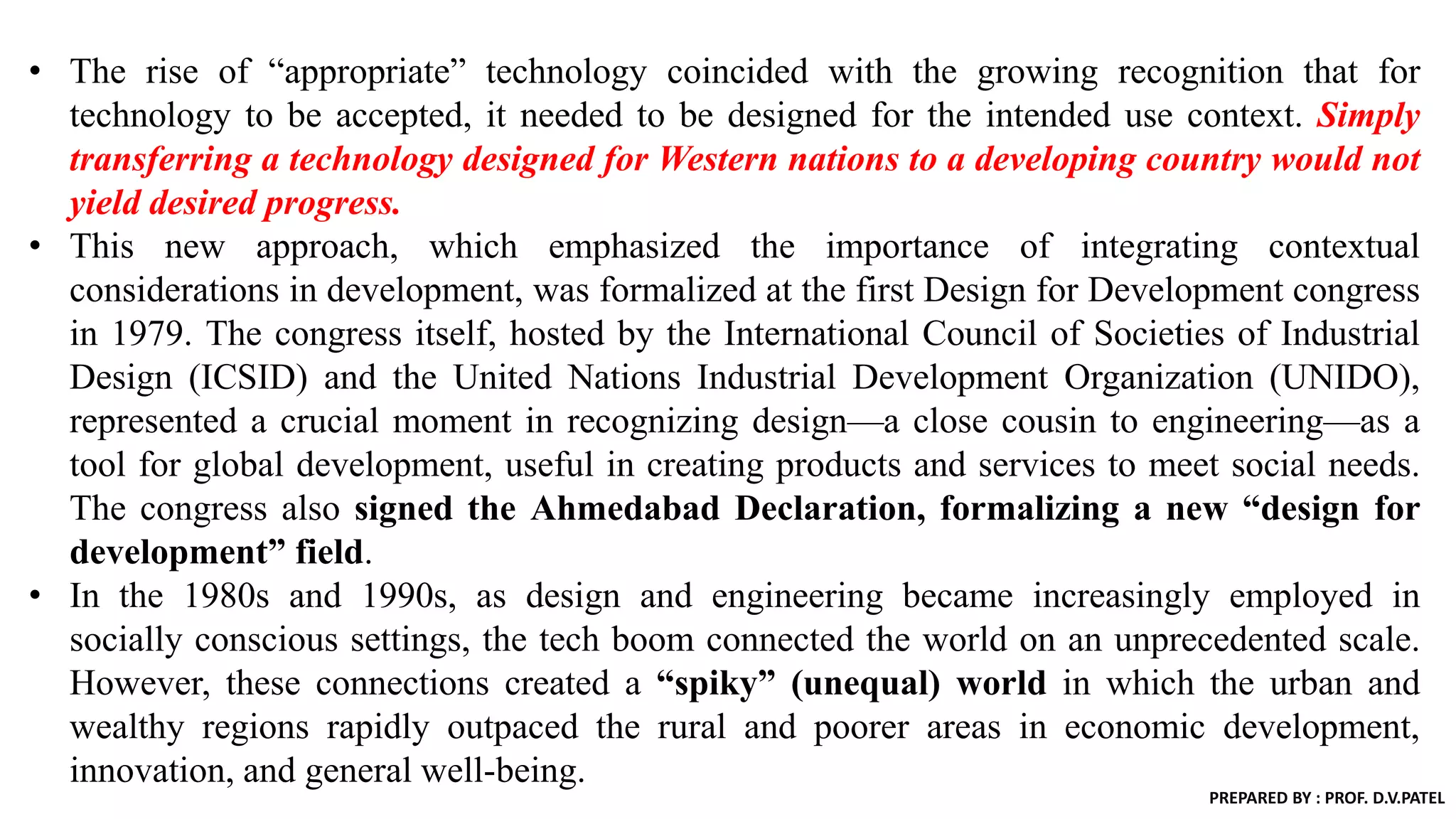 • The rise of “appropriate” technology coincided with the growing recognition that for
technology to be accepted, it needed to be designed for the intended use context. Simply
transferring a technology designed for Western nations to a developing country would not
yield desired progress.
• This new approach, which emphasized the importance of integrating contextual
considerations in development, was formalized at the first Design for Development congress
in 1979. The congress itself, hosted by the International Council of Societies of Industrial
Design (ICSID) and the United Nations Industrial Development Organization (UNIDO),
represented a crucial moment in recognizing design—a close cousin to engineering—as a
tool for global development, useful in creating products and services to meet social needs.
The congress also signed the Ahmedabad Declaration, formalizing a new “design for
development” field.
• In the 1980s and 1990s, as design and engineering became increasingly employed in
socially conscious settings, the tech boom connected the world on an unprecedented scale.
However, these connections created a “spiky” (unequal) world in which the urban and
wealthy regions rapidly outpaced the rural and poorer areas in economic development,
innovation, and general well-being.
PREPARED BY : PROF. D.V.PATEL
 