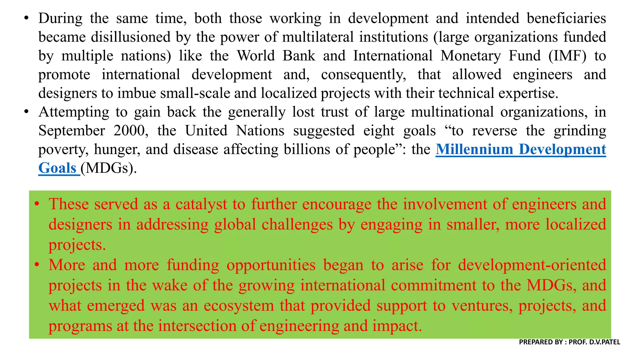 • During the same time, both those working in development and intended beneficiaries
became disillusioned by the power of multilateral institutions (large organizations funded
by multiple nations) like the World Bank and International Monetary Fund (IMF) to
promote international development and, consequently, that allowed engineers and
designers to imbue small-scale and localized projects with their technical expertise.
• Attempting to gain back the generally lost trust of large multinational organizations, in
September 2000, the United Nations suggested eight goals “to reverse the grinding
poverty, hunger, and disease affecting billions of people”: the Millennium Development
Goals (MDGs).
• These served as a catalyst to further encourage the involvement of engineers and
designers in addressing global challenges by engaging in smaller, more localized
projects.
• More and more funding opportunities began to arise for development-oriented
projects in the wake of the growing international commitment to the MDGs, and
what emerged was an ecosystem that provided support to ventures, projects, and
programs at the intersection of engineering and impact.
PREPARED BY : PROF. D.V.PATEL
 