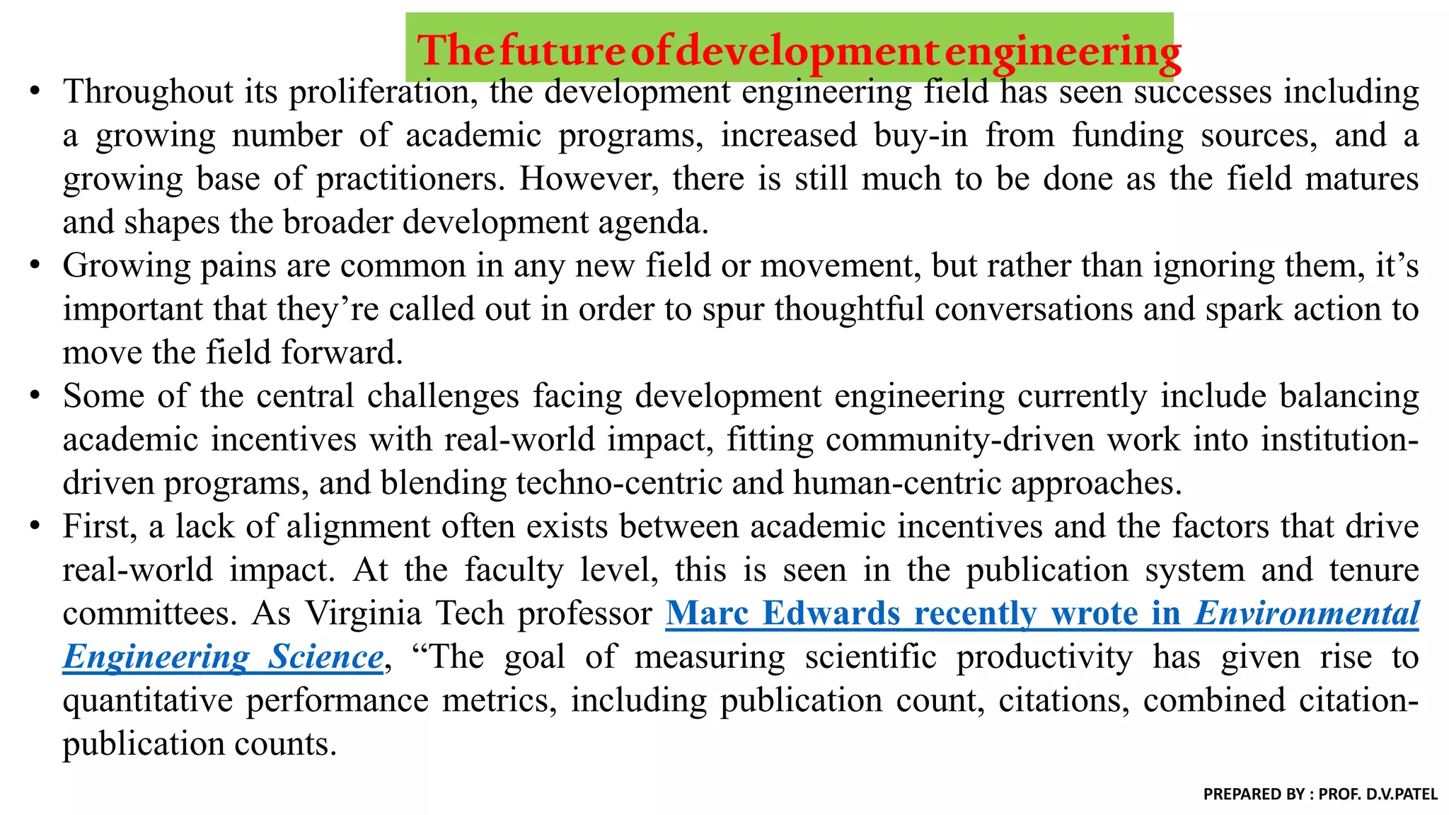 Thefutureofdevelopmentengineering
• Throughout its proliferation, the development engineering field has seen successes including
a growing number of academic programs, increased buy-in from funding sources, and a
growing base of practitioners. However, there is still much to be done as the field matures
and shapes the broader development agenda.
• Growing pains are common in any new field or movement, but rather than ignoring them, it’s
important that they’re called out in order to spur thoughtful conversations and spark action to
move the field forward.
• Some of the central challenges facing development engineering currently include balancing
academic incentives with real-world impact, fitting community-driven work into institution-
driven programs, and blending techno-centric and human-centric approaches.
• First, a lack of alignment often exists between academic incentives and the factors that drive
real-world impact. At the faculty level, this is seen in the publication system and tenure
committees. As Virginia Tech professor Marc Edwards recently wrote in Environmental
Engineering Science, “The goal of measuring scientific productivity has given rise to
quantitative performance metrics, including publication count, citations, combined citation-
publication counts.
PREPARED BY : PROF. D.V.PATEL
 