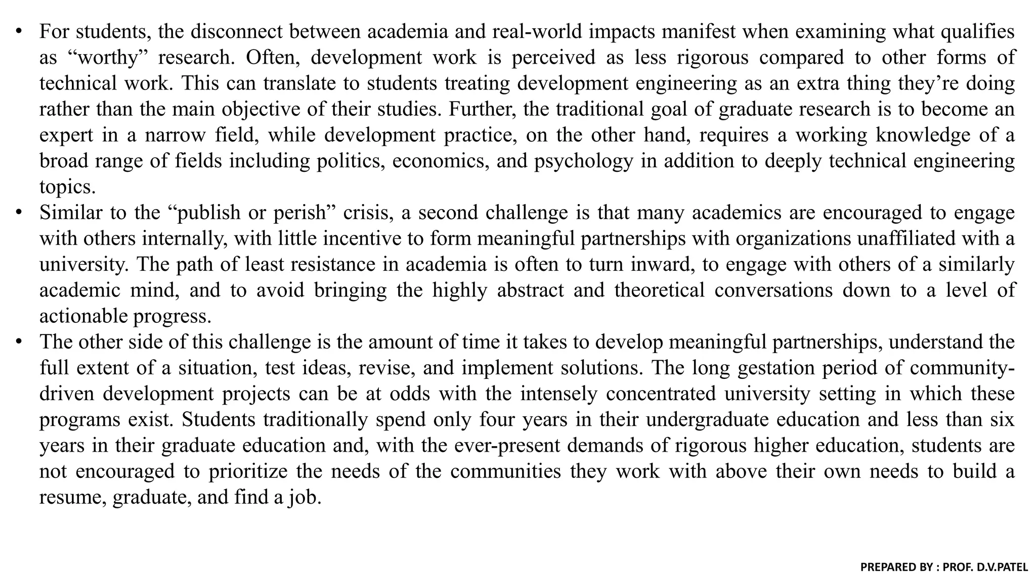 • For students, the disconnect between academia and real-world impacts manifest when examining what qualifies
as “worthy” research. Often, development work is perceived as less rigorous compared to other forms of
technical work. This can translate to students treating development engineering as an extra thing they’re doing
rather than the main objective of their studies. Further, the traditional goal of graduate research is to become an
expert in a narrow field, while development practice, on the other hand, requires a working knowledge of a
broad range of fields including politics, economics, and psychology in addition to deeply technical engineering
topics.
• Similar to the “publish or perish” crisis, a second challenge is that many academics are encouraged to engage
with others internally, with little incentive to form meaningful partnerships with organizations unaffiliated with a
university. The path of least resistance in academia is often to turn inward, to engage with others of a similarly
academic mind, and to avoid bringing the highly abstract and theoretical conversations down to a level of
actionable progress.
• The other side of this challenge is the amount of time it takes to develop meaningful partnerships, understand the
full extent of a situation, test ideas, revise, and implement solutions. The long gestation period of community-
driven development projects can be at odds with the intensely concentrated university setting in which these
programs exist. Students traditionally spend only four years in their undergraduate education and less than six
years in their graduate education and, with the ever-present demands of rigorous higher education, students are
not encouraged to prioritize the needs of the communities they work with above their own needs to build a
resume, graduate, and find a job.
PREPARED BY : PROF. D.V.PATEL
 