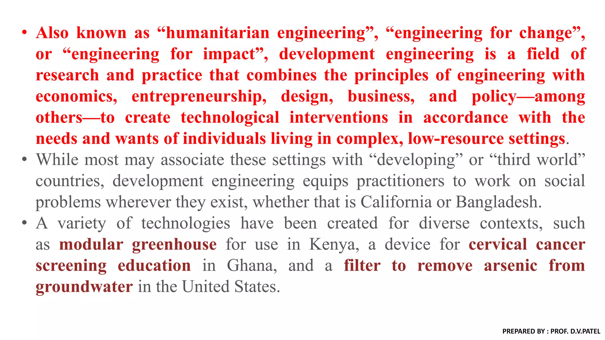 • Also known as “humanitarian engineering”, “engineering for change”,
or “engineering for impact”, development engineering is a field of
research and practice that combines the principles of engineering with
economics, entrepreneurship, design, business, and policy—among
others—to create technological interventions in accordance with the
needs and wants of individuals living in complex, low-resource settings.
• While most may associate these settings with “developing” or “third world”
countries, development engineering equips practitioners to work on social
problems wherever they exist, whether that is California or Bangladesh.
• A variety of technologies have been created for diverse contexts, such
as modular greenhouse for use in Kenya, a device for cervical cancer
screening education in Ghana, and a filter to remove arsenic from
groundwater in the United States.
PREPARED BY : PROF. D.V.PATEL
 