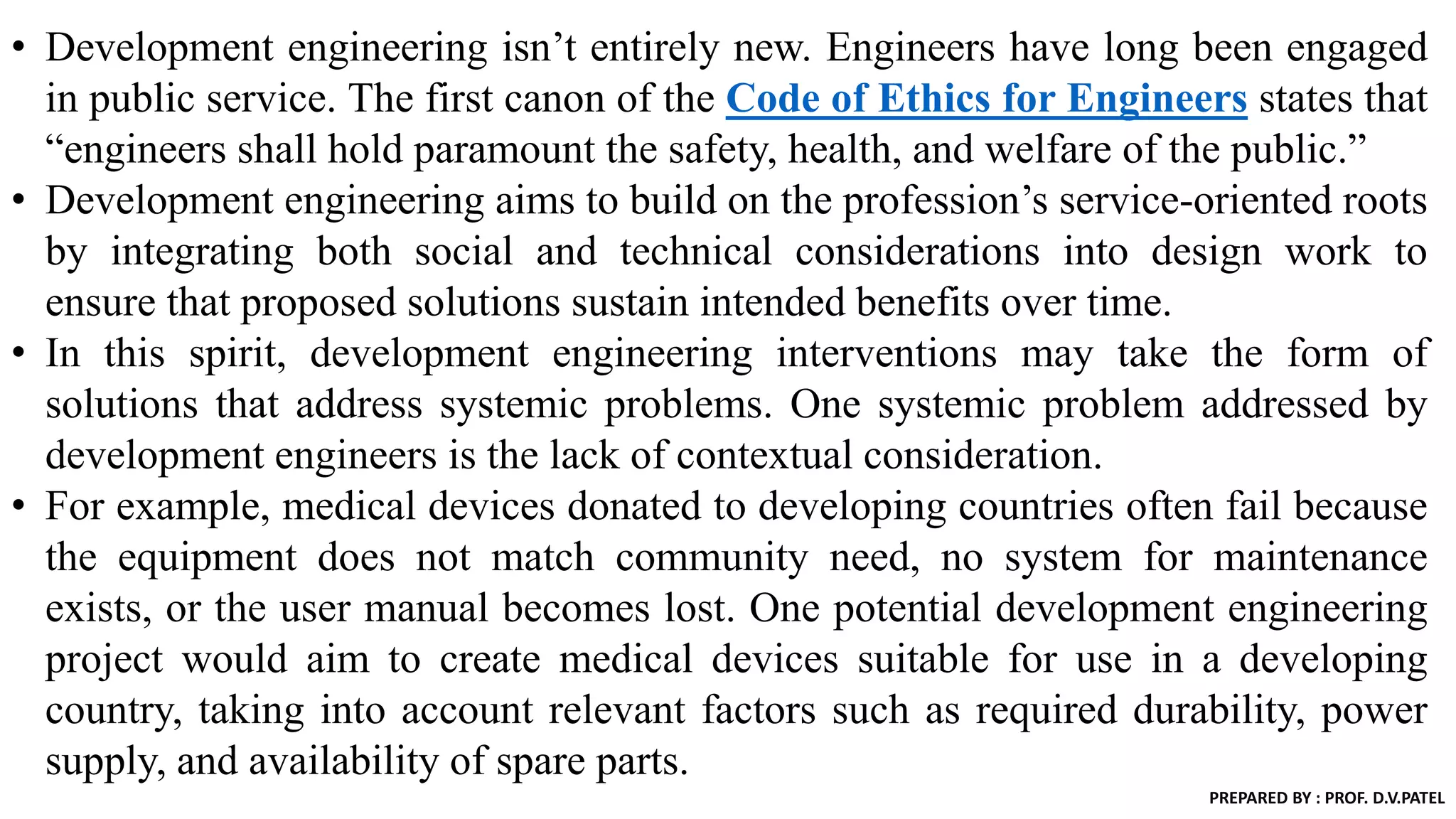 • Development engineering isn’t entirely new. Engineers have long been engaged
in public service. The first canon of the Code of Ethics for Engineers states that
“engineers shall hold paramount the safety, health, and welfare of the public.”
• Development engineering aims to build on the profession’s service-oriented roots
by integrating both social and technical considerations into design work to
ensure that proposed solutions sustain intended benefits over time.
• In this spirit, development engineering interventions may take the form of
solutions that address systemic problems. One systemic problem addressed by
development engineers is the lack of contextual consideration.
• For example, medical devices donated to developing countries often fail because
the equipment does not match community need, no system for maintenance
exists, or the user manual becomes lost. One potential development engineering
project would aim to create medical devices suitable for use in a developing
country, taking into account relevant factors such as required durability, power
supply, and availability of spare parts.
PREPARED BY : PROF. D.V.PATEL
 