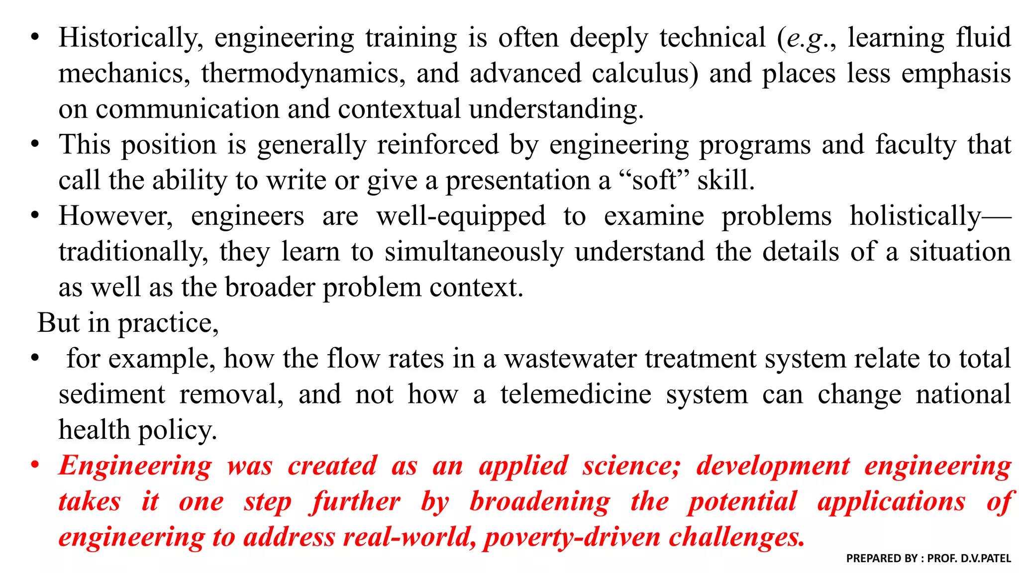 • Historically, engineering training is often deeply technical (e.g., learning fluid
mechanics, thermodynamics, and advanced calculus) and places less emphasis
on communication and contextual understanding.
• This position is generally reinforced by engineering programs and faculty that
call the ability to write or give a presentation a “soft” skill.
• However, engineers are well-equipped to examine problems holistically—
traditionally, they learn to simultaneously understand the details of a situation
as well as the broader problem context.
But in practice,
• for example, how the flow rates in a wastewater treatment system relate to total
sediment removal, and not how a telemedicine system can change national
health policy.
• Engineering was created as an applied science; development engineering
takes it one step further by broadening the potential applications of
engineering to address real-world, poverty-driven challenges.
PREPARED BY : PROF. D.V.PATEL
 