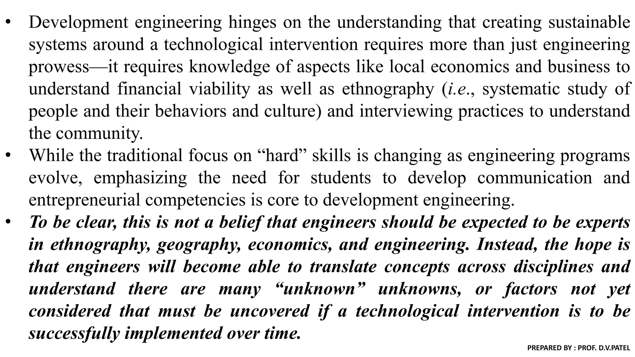 • Development engineering hinges on the understanding that creating sustainable
systems around a technological intervention requires more than just engineering
prowess—it requires knowledge of aspects like local economics and business to
understand financial viability as well as ethnography (i.e., systematic study of
people and their behaviors and culture) and interviewing practices to understand
the community.
• While the traditional focus on “hard” skills is changing as engineering programs
evolve, emphasizing the need for students to develop communication and
entrepreneurial competencies is core to development engineering.
• To be clear, this is not a belief that engineers should be expected to be experts
in ethnography, geography, economics, and engineering. Instead, the hope is
that engineers will become able to translate concepts across disciplines and
understand there are many “unknown” unknowns, or factors not yet
considered that must be uncovered if a technological intervention is to be
successfully implemented over time.
PREPARED BY : PROF. D.V.PATEL
 