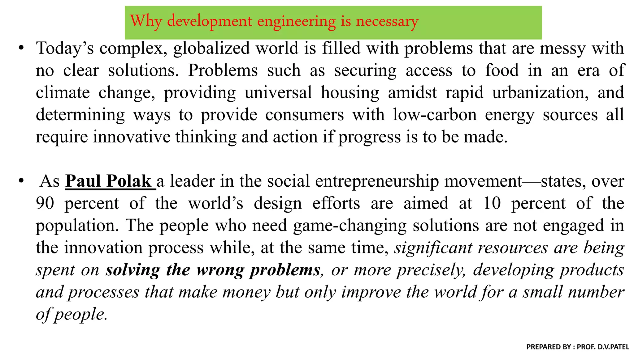 Why development engineering is necessary
• Today’s complex, globalized world is filled with problems that are messy with
no clear solutions. Problems such as securing access to food in an era of
climate change, providing universal housing amidst rapid urbanization, and
determining ways to provide consumers with low-carbon energy sources all
require innovative thinking and action if progress is to be made.
• As Paul Polak a leader in the social entrepreneurship movement—states, over
90 percent of the world’s design efforts are aimed at 10 percent of the
population. The people who need game-changing solutions are not engaged in
the innovation process while, at the same time, significant resources are being
spent on solving the wrong problems, or more precisely, developing products
and processes that make money but only improve the world for a small number
of people.
PREPARED BY : PROF. D.V.PATEL
 