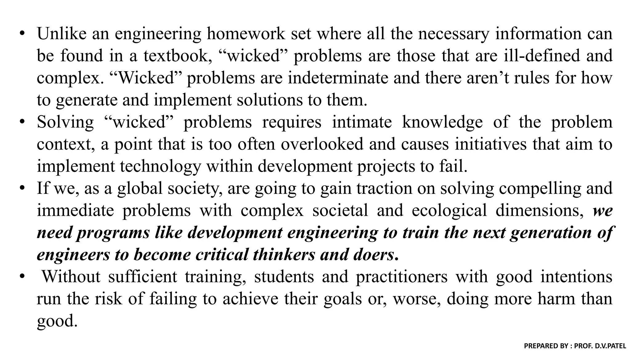 • Unlike an engineering homework set where all the necessary information can
be found in a textbook, “wicked” problems are those that are ill-defined and
complex. “Wicked” problems are indeterminate and there aren’t rules for how
to generate and implement solutions to them.
• Solving “wicked” problems requires intimate knowledge of the problem
context, a point that is too often overlooked and causes initiatives that aim to
implement technology within development projects to fail.
• If we, as a global society, are going to gain traction on solving compelling and
immediate problems with complex societal and ecological dimensions, we
need programs like development engineering to train the next generation of
engineers to become critical thinkers and doers.
• Without sufficient training, students and practitioners with good intentions
run the risk of failing to achieve their goals or, worse, doing more harm than
good.
PREPARED BY : PROF. D.V.PATEL
 
