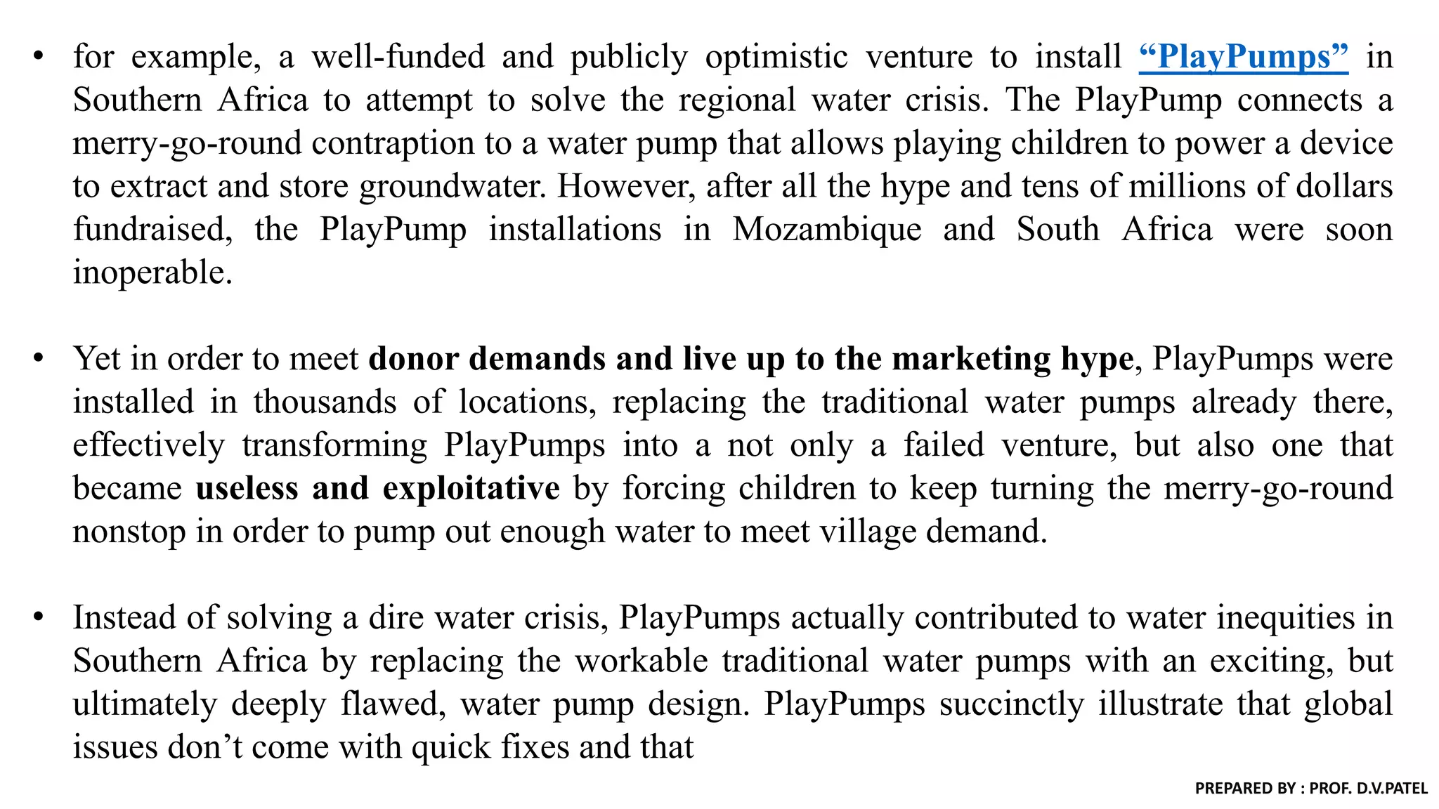 • for example, a well-funded and publicly optimistic venture to install “PlayPumps” in
Southern Africa to attempt to solve the regional water crisis. The PlayPump connects a
merry-go-round contraption to a water pump that allows playing children to power a device
to extract and store groundwater. However, after all the hype and tens of millions of dollars
fundraised, the PlayPump installations in Mozambique and South Africa were soon
inoperable.
• Yet in order to meet donor demands and live up to the marketing hype, PlayPumps were
installed in thousands of locations, replacing the traditional water pumps already there,
effectively transforming PlayPumps into a not only a failed venture, but also one that
became useless and exploitative by forcing children to keep turning the merry-go-round
nonstop in order to pump out enough water to meet village demand.
• Instead of solving a dire water crisis, PlayPumps actually contributed to water inequities in
Southern Africa by replacing the workable traditional water pumps with an exciting, but
ultimately deeply flawed, water pump design. PlayPumps succinctly illustrate that global
issues don’t come with quick fixes and that
PREPARED BY : PROF. D.V.PATEL
 