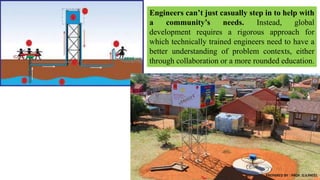 Engineers can’t just casually step in to help with
a community’s needs. Instead, global
development requires a rigorous approach for
which technically trained engineers need to have a
better understanding of problem contexts, either
through collaboration or a more rounded education.
PREPARED BY : PROF. D.V.PATEL
 