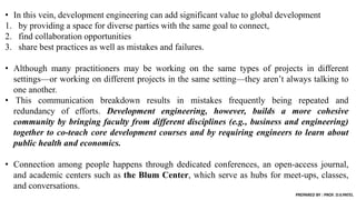 • In this vein, development engineering can add significant value to global development
1. by providing a space for diverse parties with the same goal to connect,
2. find collaboration opportunities
3. share best practices as well as mistakes and failures.
• Although many practitioners may be working on the same types of projects in different
settings—or working on different projects in the same setting—they aren’t always talking to
one another.
• This communication breakdown results in mistakes frequently being repeated and
redundancy of efforts. Development engineering, however, builds a more cohesive
community by bringing faculty from different disciplines (e.g., business and engineering)
together to co-teach core development courses and by requiring engineers to learn about
public health and economics.
• Connection among people happens through dedicated conferences, an open-access journal,
and academic centers such as the Blum Center, which serve as hubs for meet-ups, classes,
and conversations.
PREPARED BY : PROF. D.V.PATEL
 