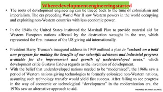 • The roots of development engineering can be traced back to the time of colonialism and
imperialism. The era preceding World War II saw Western powers in the world occupying
and exploiting non-Western countries with less economic power.
• In the 1940s the United States instituted the Marshall Plan to provide material aid for
Western European nations affected by the destruction wrought in the war, which
represented the first instance of the US giving aid internationally.
• President Harry Truman’s inaugural address in 1949 outlined a plan to “embark on a bold
new program for making the benefits of our scientific advances and industrial progress
available for the improvement and growth of underdeveloped areas,” which
development critic Gustavo Esteva regards as the invention of development.
• With the belief that underdeveloped nations needed to be “modernized”, the 1960s saw a
period of Western nations giving technologies to formerly colonized non-Western nations,
assuming such technology transfer would yield fast success. After failing to see progress
in the way of economic or technological “development” in the modernization era, the
1970s saw an alternative approach to aid.
Wheredevelopmentengineeringstarted
PREPARED BY : PROF. D.V.PATEL
 