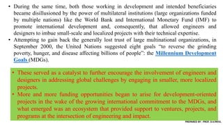 • During the same time, both those working in development and intended beneficiaries
became disillusioned by the power of multilateral institutions (large organizations funded
by multiple nations) like the World Bank and International Monetary Fund (IMF) to
promote international development and, consequently, that allowed engineers and
designers to imbue small-scale and localized projects with their technical expertise.
• Attempting to gain back the generally lost trust of large multinational organizations, in
September 2000, the United Nations suggested eight goals “to reverse the grinding
poverty, hunger, and disease affecting billions of people”: the Millennium Development
Goals (MDGs).
• These served as a catalyst to further encourage the involvement of engineers and
designers in addressing global challenges by engaging in smaller, more localized
projects.
• More and more funding opportunities began to arise for development-oriented
projects in the wake of the growing international commitment to the MDGs, and
what emerged was an ecosystem that provided support to ventures, projects, and
programs at the intersection of engineering and impact.
PREPARED BY : PROF. D.V.PATEL
 