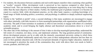 • For students, the disconnect between academia and real-world impacts manifest when examining what qualifies
as “worthy” research. Often, development work is perceived as less rigorous compared to other forms of
technical work. This can translate to students treating development engineering as an extra thing they’re doing
rather than the main objective of their studies. Further, the traditional goal of graduate research is to become an
expert in a narrow field, while development practice, on the other hand, requires a working knowledge of a
broad range of fields including politics, economics, and psychology in addition to deeply technical engineering
topics.
• Similar to the “publish or perish” crisis, a second challenge is that many academics are encouraged to engage
with others internally, with little incentive to form meaningful partnerships with organizations unaffiliated with a
university. The path of least resistance in academia is often to turn inward, to engage with others of a similarly
academic mind, and to avoid bringing the highly abstract and theoretical conversations down to a level of
actionable progress.
• The other side of this challenge is the amount of time it takes to develop meaningful partnerships, understand the
full extent of a situation, test ideas, revise, and implement solutions. The long gestation period of community-
driven development projects can be at odds with the intensely concentrated university setting in which these
programs exist. Students traditionally spend only four years in their undergraduate education and less than six
years in their graduate education and, with the ever-present demands of rigorous higher education, students are
not encouraged to prioritize the needs of the communities they work with above their own needs to build a
resume, graduate, and find a job.
PREPARED BY : PROF. D.V.PATEL
 