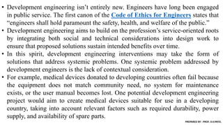 • Development engineering isn’t entirely new. Engineers have long been engaged
in public service. The first canon of the Code of Ethics for Engineers states that
“engineers shall hold paramount the safety, health, and welfare of the public.”
• Development engineering aims to build on the profession’s service-oriented roots
by integrating both social and technical considerations into design work to
ensure that proposed solutions sustain intended benefits over time.
• In this spirit, development engineering interventions may take the form of
solutions that address systemic problems. One systemic problem addressed by
development engineers is the lack of contextual consideration.
• For example, medical devices donated to developing countries often fail because
the equipment does not match community need, no system for maintenance
exists, or the user manual becomes lost. One potential development engineering
project would aim to create medical devices suitable for use in a developing
country, taking into account relevant factors such as required durability, power
supply, and availability of spare parts.
PREPARED BY : PROF. D.V.PATEL
 